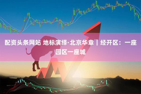 配资头条网站 地标演绎·北京华章｜经开区：一座园区一座城