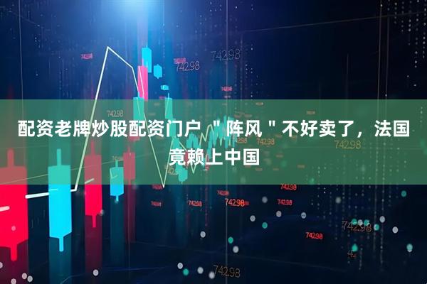 配资老牌炒股配资门户 ＂阵风＂不好卖了，法国竟赖上中国