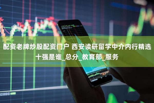 配资老牌炒股配资门户 西安读研留学中介内行精选十强是谁_总分_教育部_服务