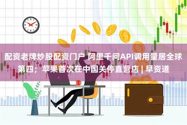 配资老牌炒股配资门户 阿里千问API调用量居全球第四；苹果首次在中国关停直营店 | 早资道