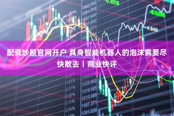 配资炒股官网开户 具身智能机器人的泡沫需要尽快散去丨商业快评