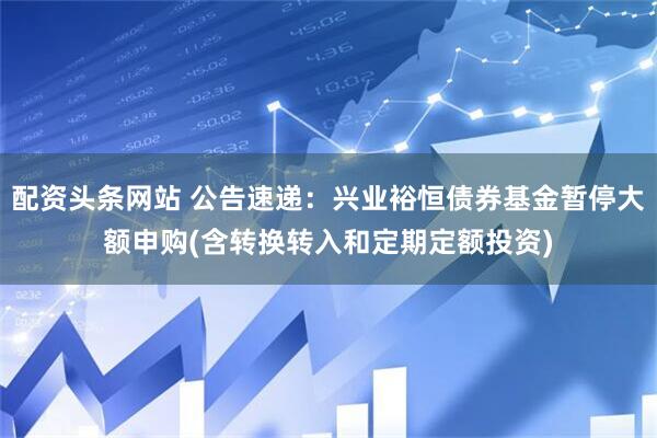 配资头条网站 公告速递：兴业裕恒债券基金暂停大额申购(含转换转入和定期定额投资)