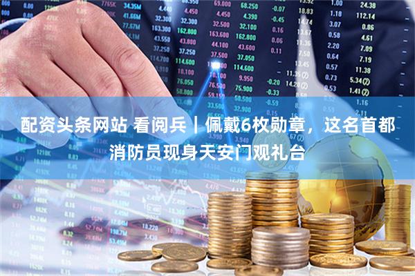 配资头条网站 看阅兵｜佩戴6枚勋章，这名首都消防员现身天安门观礼台