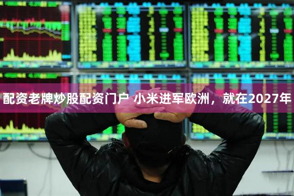 配资老牌炒股配资门户 小米进军欧洲，就在2027年