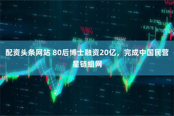 配资头条网站 80后博士融资20亿，完成中国民营星链组网