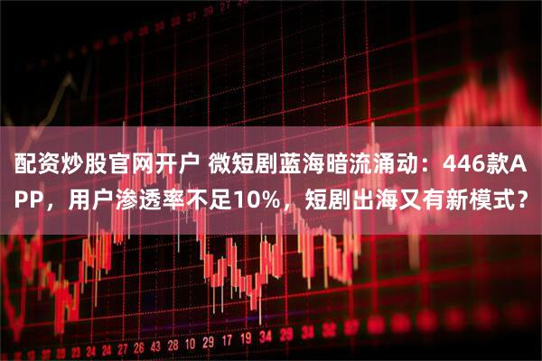 配资炒股官网开户 微短剧蓝海暗流涌动：446款APP，用户渗透率不足10%，短剧出海又有新模式？