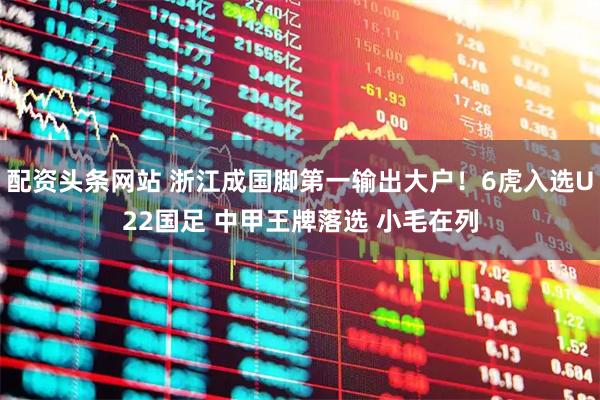 配资头条网站 浙江成国脚第一输出大户！6虎入选U22国足 中甲王牌落选 小毛在列