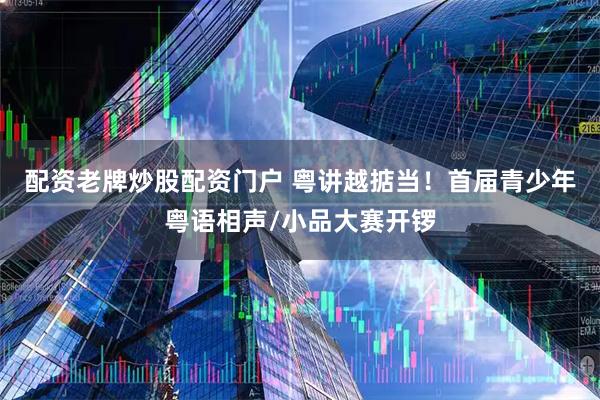 配资老牌炒股配资门户 粤讲越掂当！首届青少年粤语相声/小品大赛开锣