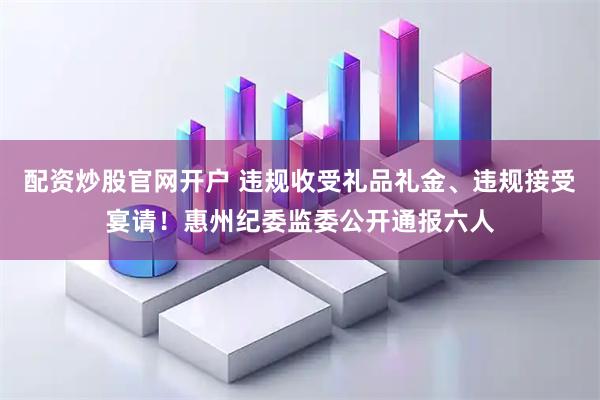 配资炒股官网开户 违规收受礼品礼金、违规接受宴请！惠州纪委监委公开通报六人