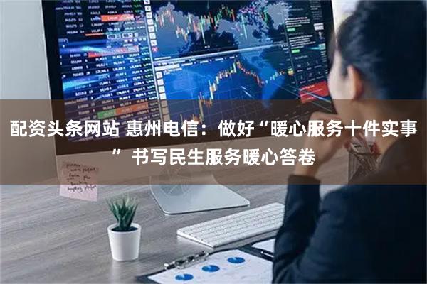 配资头条网站 惠州电信：做好“暖心服务十件实事” 书写民生服务暖心答卷