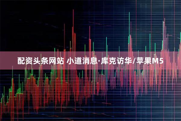 配资头条网站 小道消息·库克访华/苹果M5