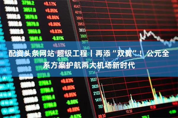 配资头条网站 超级工程丨再添“双翼”！公元全系方案护航两大机场新时代